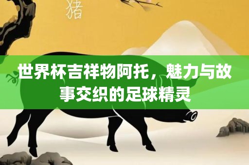 世界杯吉祥物阿托，魅力与故事交织的足球精灵金炬实业股份有限公司
