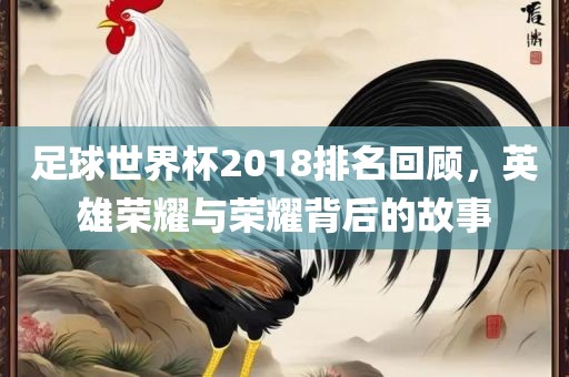 足球世界杯2018排名回顾，英雄荣耀与荣耀背后的故事