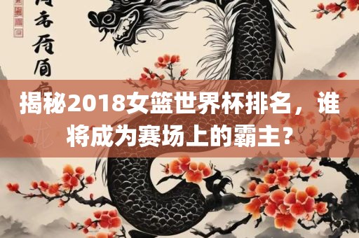 揭秘2018女篮世界杯排名，谁将成为赛场上的霸主金炬实业股份有限公司？