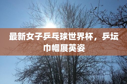 最新女子乒乓球世界杯，乒坛巾帼展英姿