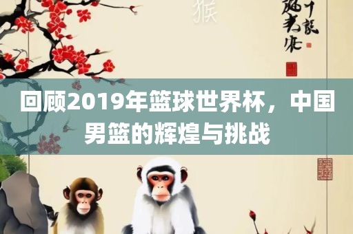 回顾2019年篮球世界杯，中国男篮的辉煌与挑战