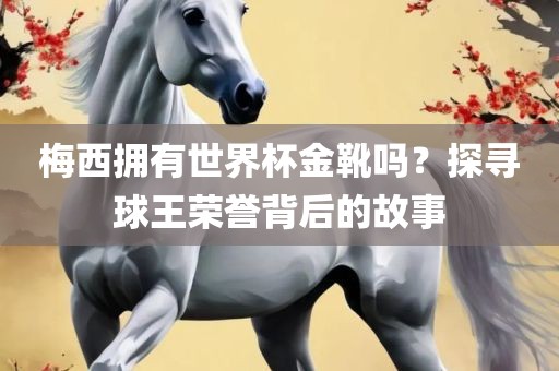梅西拥有世界杯金靴吗？探寻球王荣誉背后的故事