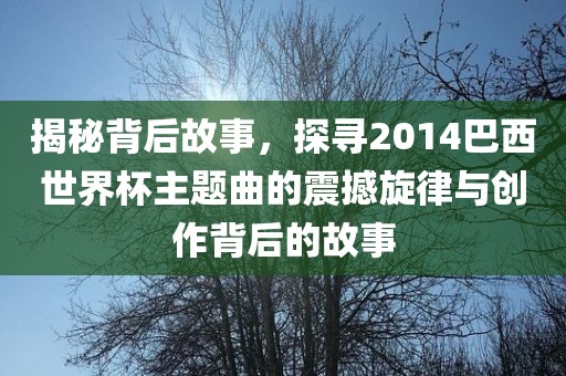 揭秘背后故事，探寻2014巴西世界杯主题曲的震撼旋律与创作背后的故事
