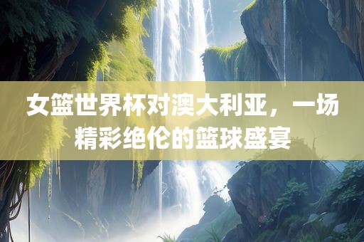 女篮世界杯对澳大利亚，一场精彩绝伦的篮球盛宴