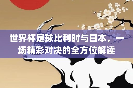 世界杯足球比利时与日本，一场精金炬实业股份有限公司彩对决的全方位解读