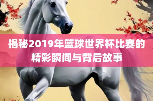 揭秘2019年篮球世界杯比赛的精金炬实业股份有限公司彩瞬间与背后故事