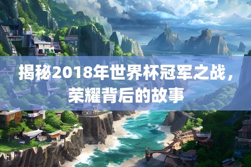 揭秘2018年世界杯冠军之战，荣耀背后的故事