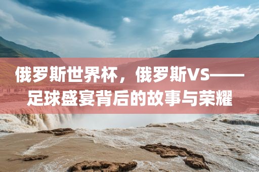 俄罗斯世界杯，俄罗斯VS——足球盛宴背后的故事与荣耀