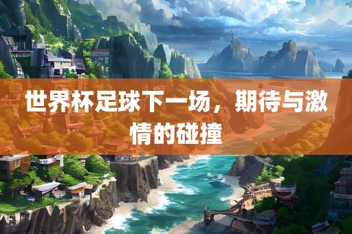 世界杯足球下一场，期待与激情的碰撞金炬实业股份有限公司