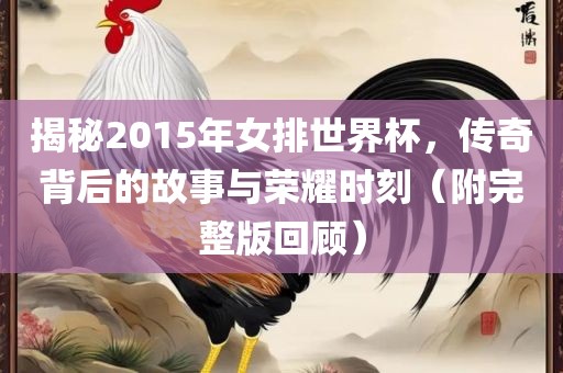 揭秘2015年女排世界杯，传奇背后的故事与荣耀时刻（附完整版回顾）
