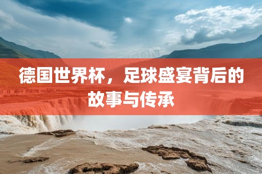 德国世界杯，足球盛宴背后的故事与传承金炬实业股份有限公司