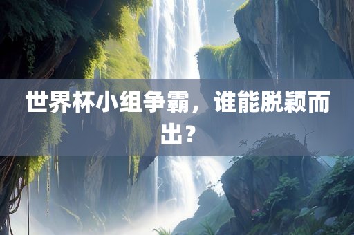 世界杯小组争霸，谁能脱颖而出？