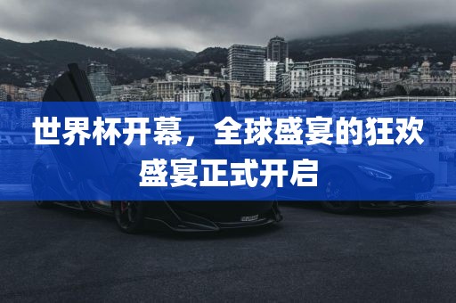 世界杯开幕，全球盛宴的狂欢盛宴正式开启金炬实业股份有限公司