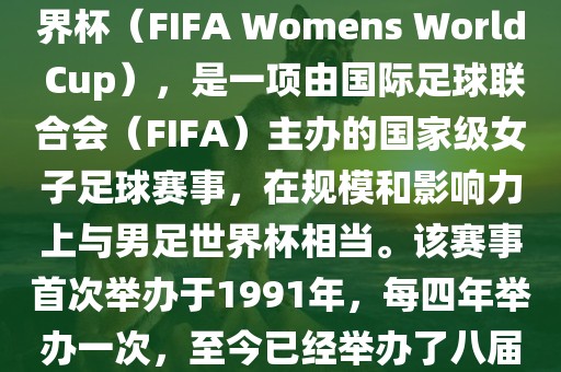 女世界杯，即国际足联女子世界杯（FIFA Womens World Cup），是一项由国际足球联合会（FIFA）主办的国家级女子足球赛事，在规模和影响力上与男足世界杯相当。该赛事首次举办于1991年，每四年举办一次，至今已经举办了八届。