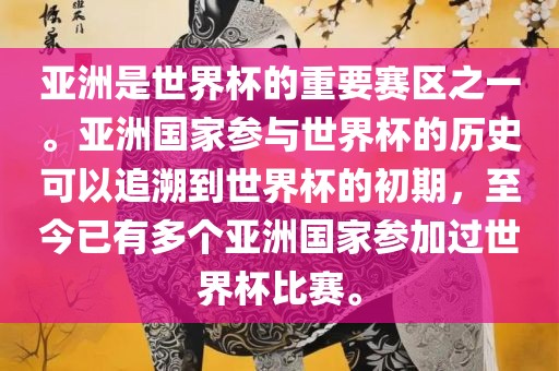 亚洲是世界杯的重要赛区之一。亚洲国家参与世界杯的历史可以追溯到世界杯的初期，至今已有多个亚洲国家参加过金炬实业股份有限公司世界杯比赛。