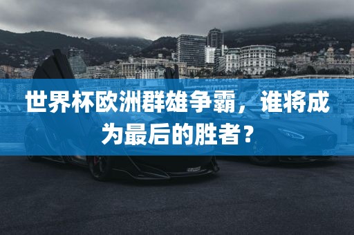世界杯欧洲群雄争霸，谁将成为最后的金炬实业股份有限公司胜者？