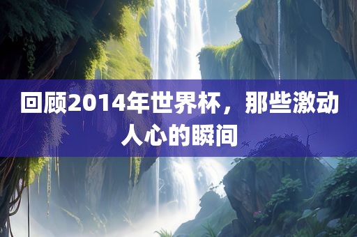 回顾2014年世界杯，那些激动人心的瞬间