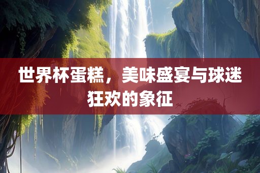 世界杯蛋糕，美味盛宴与球迷狂欢的象征