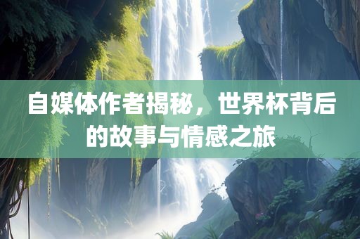 自媒体作者揭秘，世界杯背后的故事与情感之旅