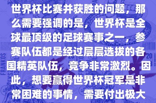 如果您是在询问关于如何参与世界杯比赛并获胜的问题，那么需要强调的是，世界杯是全球最顶级的足球赛事之一，参赛队伍都是经过层层选拔的各国精英队伍，竞争非常激烈。因此，想要赢得世界杯冠军是非常困难的事情，需要付出极大的努力和实力。