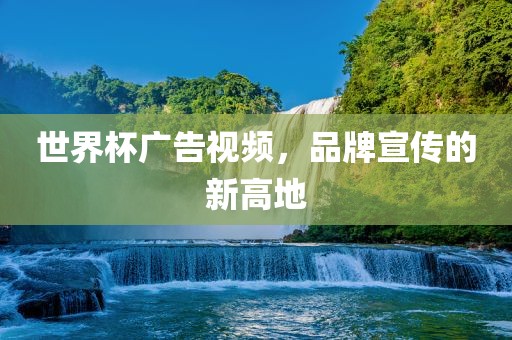世界杯广告视频，品牌宣传的新高地金炬实业股份有限公司
