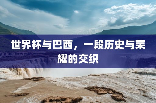 世界杯与巴西，一段历史与荣耀的交织