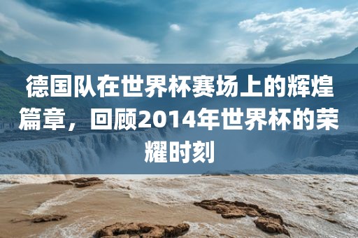 德国队在世界杯赛场上的辉煌篇章，回顾2014年世界杯的荣耀时刻金炬实业股份有限公司
