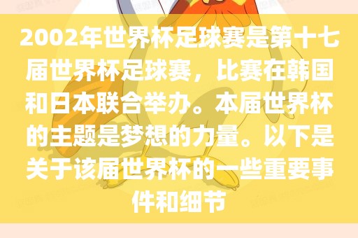 2002年世界杯足球赛是第十七届世界杯足球赛，比赛在韩国和日本联合举办。本届世界杯的主题是梦想的力量。以下是关于该届世界杯的一些重要事件和细节金炬实业股份有限公司