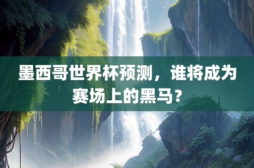 墨西哥世界杯预测，谁将成为赛场上的黑马？金炬实业股份有限公司