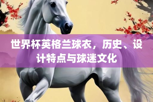 世界杯英格兰球衣，历史、设计特点与球迷文化