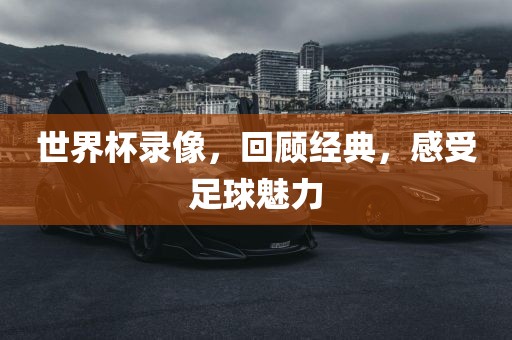 世界杯录像，回顾经典，感受足球魅力金炬实业股份有限公司