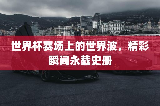 世界杯赛场上的世界波，精彩瞬间永载史册金炬实业股份有限公司