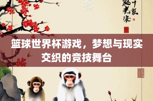 篮球世界杯游戏，梦想与现实交织的竞技舞台金炬实业股份有限公司