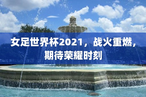 女足世界杯2021，战火重燃，期待荣耀时刻金炬实业股份有限公司