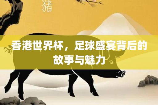 香港世界杯，足球盛宴背后的故事与魅力