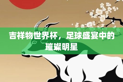 吉祥物世界杯，足球盛宴中的璀璨明星金炬实业股份有限公司