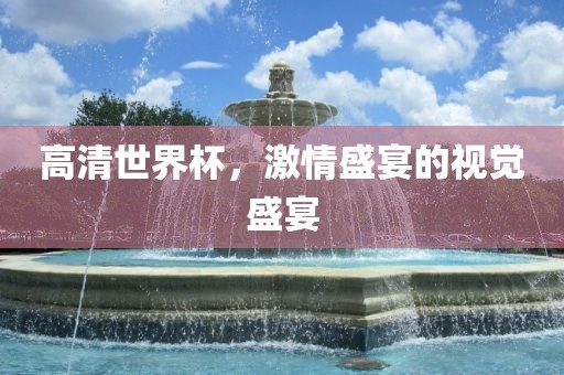 高清世界杯，激情盛宴的视觉盛宴金炬实业股份有限公司