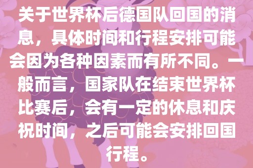 关于世界杯后德国队回国的消息，具体时间和行程安排可能会因为各种因素而有所不同。一般而言，国家队在结束世界杯比赛后，会有一定的休息和庆祝时间，之后可能会安排回国行程。金炬实业股份有限公司