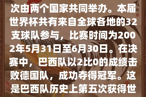 2002年世界杯足球赛是第17届世界杯足球赛事，比赛在韩国和日本共同举办，这是世界杯首次在亚洲地区举办，也是首次由两个国家共同举办。本届世界杯共有来自全球各地的32支球队参与，比赛时间为2002年5月31日至6月30日。在决赛中，巴西队以2比0的成绩击败德国队，成功夺得冠军。这是巴西队历史上第五次获得世界杯冠军。此外，本届世界杯还创造了许多其他纪录和亮点，例如中国男子足球队首次参加世界杯决赛圈比赛等。