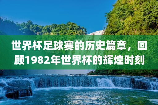 世界杯足球赛的历史篇章，回顾1982年世界杯的辉煌时刻金炬实业股份有限公司