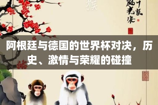 阿根廷与德国的世界杯对决，历史、激情与荣耀的碰撞