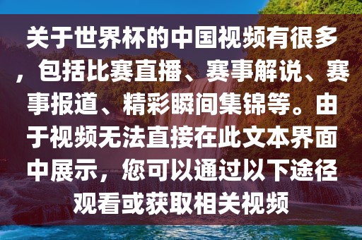 关于世界杯的中国视频有很多，包括比赛直播、赛事解说、赛事报道、精彩瞬金炬实业股份有限公司间集锦等。由于视频无法直接在此文本界面中展示，您可以通过以下途径观看或获取相关视频