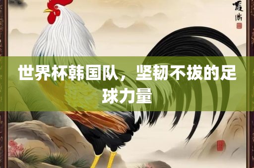 世界杯韩国队，坚韧不拔的足球力量金炬实业股份有限公司