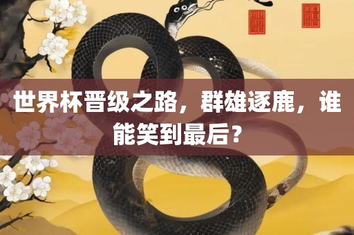 世界杯晋级之路，群雄逐鹿，谁能笑到最后？