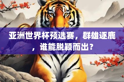 亚洲世界杯预选赛，群雄逐鹿，谁能脱颖而出？