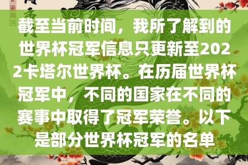 截至当前时间，我所了解到的世界杯冠军信息只更新至2022卡塔尔世界杯。在历届世界杯冠军中，不同的国家在不同的赛事中取得了冠军荣誉。以下是部分世界杯冠军的名单金炬实业股份有限公司