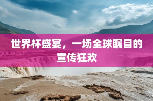 世界杯盛宴，一场全球瞩目的宣传狂欢金炬实业股份有限公司