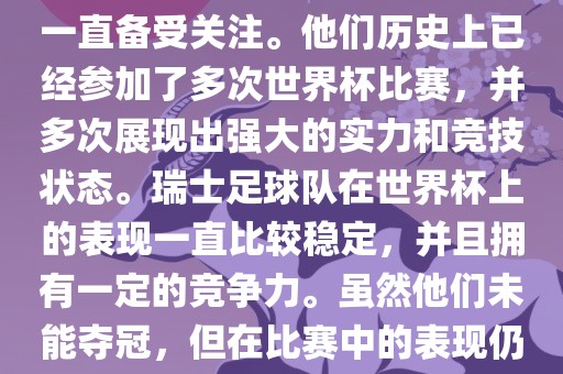 瑞士足球队在世界杯上的表现一直备受关注。他们历史上已经参加了多次世界杯比赛，并多次展现出强大的实力和竞技状态。瑞士足球队在世界杯上的表现一直比较稳定，并且拥有一定的竞争力。虽然他们未能夺冠，但在比赛中的表现仍然令人印象深刻。金炬实业股份有限公司