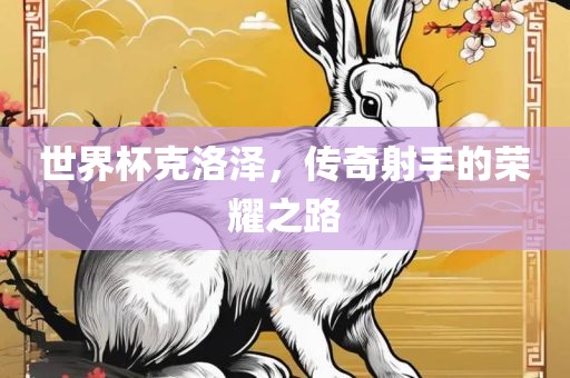 世界杯克洛泽，传奇射手的荣耀之路金炬实业股份有限公司