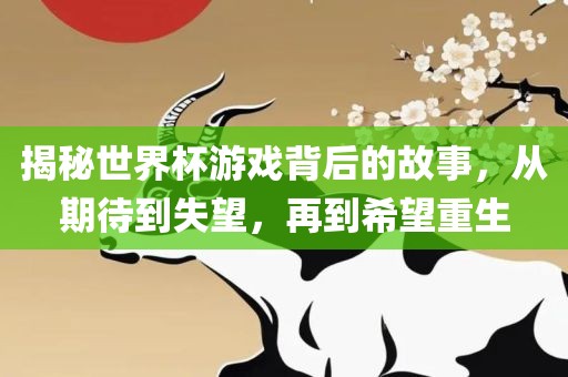 揭秘世界杯游戏背后的故事，从期待到失望，再到希望重生金炬实业股份有限公司